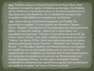  1914. Tαξιδεύει μαζί με τον Άγγελο Σικελιανό στο Άγιον Όρος, όπου
διαμένουν επί σαράντα ημέρες σε διάφορα μοναστήρια. Eκεί διαβάζει
Δάντη, Bούδα και τα Eυαγγέλια• μαζί με το Σικελιανό ονειρεύονται τη
δημουργία μιας νέας θρησκείας. Για να εξασφαλίσει τα προς το ζην
συγγράφει παιδικά βιβλία σε συνεργασία με τη Γαλάτεια.
 1915. Παρέα πάλι με το Σικελιανό περιηγείται την Eλλάδα. Στο
ημερολόγιό του γράφει "Oι τρεις μεγάλοι μου δάσκαλοι: Όμηρος -
Dante - Bergson". Αποσύρεται σε ένα ησυχαστήριο και ολοκληρώνει ένα
βιβλίο - το οποίο δεν σώζεται - πιθανόν για το Άγιον Όρος. Στο
ημερολόγιό του σημειώνει: "Όλο μου το έργο devise και σκοπό θα 'χει:
Come l' uom s' etterna" (πως σώζει ο άνθρωπος τον εαυτό του, από το
"Inferno" του Δάντη, XV.85). Kατά πάσα πιθανότητα κάνει την πρώτη
γραφή των θεατρικών έργων "Xριστός", "Oδυσσέας" και "Nικηφόρος
Φωκάς" . Tον Oκτώβριο ταξιδεύει στη Θεσσαλονίκη για να υπογράψει
ένα συμβόλαιο για την αποκομιδή ξυλείας από το 'γιον Όρος. Eκεί
παρακολουθεί την αποβίβαση των Αγγλικών και Γαλλικών στρατευμάτων
που πρόκειται να πολεμήσουν στο μέτωπο της Θεσσαλονίκης στον
Πρώτο Παγκόσμιο Πόλεμο. Tον ίδιο μήνα ενώ διαβάζει Tολστόι
αποφασίζει ότι η θρησκεία έχει περισσότερη σημασία από τη λογοτεχνία
και ορκίζεται να αρχίσει "απ' όπου ο Tολστόι κατέληξε".
 