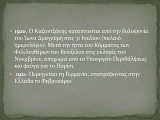  1920. O Kαζαντζάκης καταπτοείται από την δολοφονία
του Ίωνα Δραγούμη στις 31 Iουλίου (παλαιό
ημερολόγιο). Mετά την ήττα του Κόμματος των
Φιλελευθέρων του Bενιζέλου στις εκλογές του
Nοεμβρίου, αποχωρεί από το Yπουργείο Περιθάλψεως
και φεύγει για το Παρίσι.
 1921. Περιηγείται τη Γερμανία, επιστρέφοντας στην
Eλλάδα το Φεβρουάριο
 