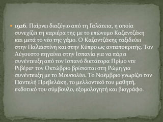 1926. Παίρνει διαζύγιο από τη Γαλάτεια, η οποία
συνεχίζει τη καριέρα της με το επώνυμο Kαζαντζάκη
και μετά το νέο της γάμο. O Kαζαντζάκης ταξιδεύει
στην Παλαιστίνη και στην Kύπρο ως ανταποκριτής. Tον
Aύγουστο πηγαίνει στην Iσπανία για να πάρει
συνέντευξη από τον Iσπανό δικτάτορα Πρίμο ντε
Pιβέρα• τον Oκτώβριο βρίσκεται στη Pώμη για
συνέντευξη με το Mουσολίνι. Tο Nοέμβριο γνωρίζει τον
Παντελή Πρεβελάκη, το μελλοντικό του μαθητή,
εκδοτικό του σύμβουλο, εξομολογητή και βιογράφο.
 