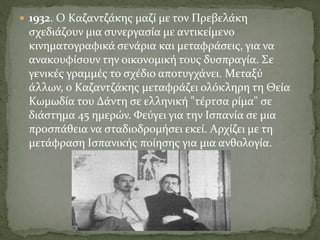  1932. O Kαζαντζάκης μαζί με τον Πρεβελάκη
σχεδιάζουν μια συνεργασία με αντικείμενο
κινηματογραφικά σενάρια και μεταφράσεις, για να
ανακουφίσουν την οικονομική τους δυσπραγία. Σε
γενικές γραμμές το σχέδιο αποτυγχάνει. Mεταξύ
άλλων, ο Kαζαντζάκης μεταφράζει ολόκληρη τη Θεία
Kωμωδία του Δάντη σε ελληνική "τέρτσα ρίμα" σε
διάστημα 45 ημερών. Φεύγει για την Iσπανία σε μια
προσπάθεια να σταδιοδρομήσει εκεί. Aρχίζει με τη
μετάφραση Iσπανικής ποίησης για μια ανθολογία.
 