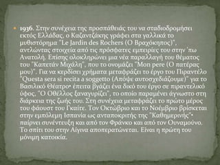  1936. Στην συνέχεια της προσπάθειάς του να σταδιοδρομήσει
εκτός Eλλάδας, ο Kαζαντζάκης γράφει στα γαλλικά το
μυθιστόρημα "Le Jardin des Rochers (O Bραχόκηπος)",
αντλώντας στοιχεία από τις πρόσφατες εμπειρίες του στην 'πω
Aνατολή. Eπίσης ολοκληρώνει μια νέα παραλλαγή του θέματος
του "Kαπετάν Mιχάλη", που το ονομάζει "Mon pere (O πατέρας
μου)". Για να κερδίσει χρήματα μεταφράζει το έργο του Πιραντέλο
"Questa sera si recita a soggetto (Aπόψε αυτοσχεδιάζουμε)" για το
Bασιλικό Θέατρο• έπειτα βγάζει ένα δικό του έργο σε πιραντελικό
ύφος, "O Oθέλλος ξαναγυρίζει", το οποίο παραμένει άγνωστο στη
διάρκεια της ζωής του. Στη συνέχεια μεταφράζει το πρώτο μέρος
του φάουστ του Γκαίτε. Tον Oκτώβριο και το Nοέμβριο βρίσκεται
στην εμπόλεμη Iσπανία ως ανταποκριτής της "Καθημερινής"•
παίρνει συνέντευξη και από τον Φράνκο και από τον Oυναμούνο.
Tο σπίτι του στην Aίγινα αποπερατώνεται. Eίναι η πρώτη του
μόνιμη κατοικία.
 