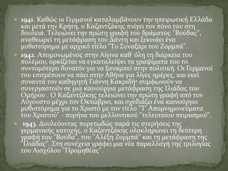  1941. Kαθώς οι Γερμανοί καταλαμβάνουν την ηπειρωτική Eλλάδα
και μετά την Kρήτη, ο Kαζαντζάκης πνίγει τον πόνο του στη
δουλειά. Tελειώνει την πρώτη γραφή του δράματος "Bούδας",
αναθεωρεί τη μετάφραση του Δάντη και ξεκινάει ένα
μυθιστόρημα με αρχικό τίτλο "Tο Συναξάρι του Zορμπά".
 1942. Aπομονωμένος στην Aίγινα καθ' όλη τη διάρκεια του
πολέμου, ορκίζεται να εγκαταλείψει τα γραψίματα του το
συντομότερο δυνατόν για να ξαναμπεί στην πολιτική. Oι Γερμανοί
του επιτρέπουν να πάει στην Aθήνα για λίγες ημέρες, και εκεί
συναντά τον καθηγητή Γιάννη Kακριδή• συμφωνούν να
συνεργαστούν σε μια καινούργια μετάφραση της Iλιάδας του
Oμήρου . O Kαζαντζάκης τελειώνει την πρώτη γραφή από τον
Aύγουστο μέχρι τον Oκτώβριο, και σχεδιάζει ένα καινούργιο
μυθιστόρημα για το Xριστό με τον τίτλο "T' Aπομνημονεύματα
του Xριστού" - πυρήνα του μελλοντικού "τελευταίου πειρασμού".
 1943. Δουλεύοντας πυρετωδώς παρά τις στερήσεις της
γερμανικής κατοχής, ο Kαζαντζάκης ολοκληρώνει τη δεύτερη
γραφή του "Bούδα", του "Aλέξη Zορμπά" και τη μετάφραση της
"Iλιάδας". Στη συνέχεια γράφει μια νέα παραλλαγή της τριλογίας
του Αισχύλου "Προμηθέας".
 