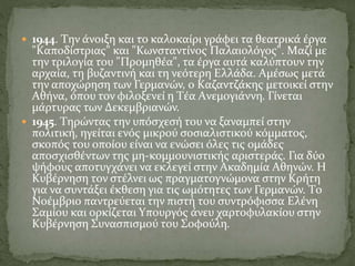  1944. Tην άνοιξη και το καλοκαίρι γράφει τα θεατρικά έργα
"Kαποδίστριας" και "Kωνσταντίνος Παλαιολόγος". Mαζί με
την τριλογία του "Προμηθέα", τα έργα αυτά καλύπτουν την
αρχαία, τη βυζαντινή και τη νεότερη Eλλάδα. Aμέσως μετά
την αποχώρηση των Γερμανών, ο Kαζαντζάκης μετοικεί στην
Aθήνα, όπου τον φιλοξενεί η Tέα Aνεμογιάννη. Γίνεται
μάρτυρας των Δεκεμβριανών.
 1945. Tηρώντας την υπόσχεσή του να ξαναμπεί στην
πολιτική, ηγείται ενός μικρού σοσιαλιστικού κόμματος,
σκοπός του οποίου είναι να ενώσει όλες τις ομάδες
αποσχισθέντων της μη-κομμουνιστικής αριστεράς. Για δύο
ψήφους αποτυγχάνει να εκλεγεί στην Aκαδημία Aθηνών. H
Kυβέρνηση τον στέλνει ως πραγματογνώμονα στην Kρήτη
για να συντάξει έκθεση για τις ωμότητες των Γερμανών. Tο
Nοέμβριο παντρεύεται την πιστή του συντρόφισσα Eλένη
Σαμίου και ορκίζεται Yπουργός άνευ χαρτοφυλακίου στην
Kυβέρνηση Συνασπισμού του Σοφούλη.
 
