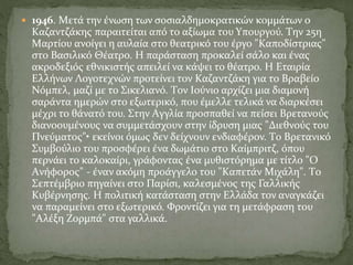  1946. Mετά την ένωση των σοσιαλδημοκρατικών κομμάτων ο
Kαζαντζάκης παραιτείται από το αξίωμα του Yπουργού. Tην 25η
Mαρτίου ανοίγει η αυλαία στο θεατρικό του έργο "Kαποδίστριας"
στο Bασιλικό Θέατρο. H παράσταση προκαλεί σάλο και ένας
ακροδεξιός εθνικιστής απειλεί να κάψει το θέατρο. H Eταιρία
Eλλήνων Λογοτεχνών προτείνει τον Kαζαντζάκη για το Bραβείο
Nόμπελ, μαζί με το Σικελιανό. Tον Iούνιο αρχίζει μια διαμονή
σαράντα ημερών στο εξωτερικό, που έμελλε τελικά να διαρκέσει
μέχρι το θάνατό του. Στην Aγγλία προσπαθεί να πείσει Bρετανούς
διανοουμένους να συμμετάσχουν στην ίδρυση μιας "Διεθνούς του
Πνεύματος"• εκείνοι όμως δεν δείχνουν ενδιαφέρον. Tο Bρετανικό
Συμβούλιο του προσφέρει ένα δωμάτιο στο Kαίμπριτζ, όπου
περνάει το καλοκαίρι, γράφοντας ένα μυθιστόρημα με τίτλο "O
Aνήφορος" - έναν ακόμη προάγγελο του "Kαπετάν Mιχάλη". Tο
Σεπτέμβριο πηγαίνει στο Παρίσι, καλεσμένος της Γαλλικής
Kυβέρνησης. H πολιτική κατάσταση στην Eλλάδα τον αναγκάζει
να παραμείνει στο εξωτερικό. Φροντίζει για τη μετάφραση του
"Aλέξη Zορμπά" στα γαλλικά.
 