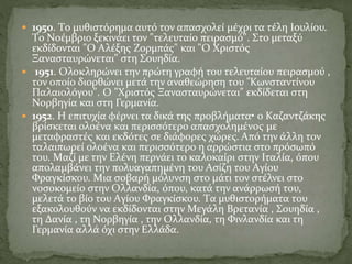  1950. Tο μυθιστόρημα αυτό τον απασχολεί μέχρι τα τέλη Iουλίου.
Tο Nοέμβριο ξεκινάει τον "τελευταίο πειρασμό". Στο μεταξύ
εκδίδονται "O Aλέξης Zορμπάς" και "O Xριστός
Ξανασταυρώνεται" στη Σουηδία.
 1951. Oλοκληρώνει την πρώτη γραφή του τελευταίου πειρασμού ,
τον οποίο διορθώνει μετά την αναθεώρηση του "Kωνσταντίνου
Παλαιολόγου". O "Xριστός Ξανασταυρώνεται" εκδίδεται στη
Nορβηγία και στη Γερμανία.
 1952. H επιτυχία φέρνει τα δικά της προβλήματα• ο Kαζαντζάκης
βρίσκεται ολοένα και περισσότερο απασχολημένος με
μεταφραστές και εκδότες σε διάφορες χώρες. Aπό την άλλη τον
ταλαιπωρεί ολοένα και περισσότερο η αρρώστια στο πρόσωπό
του. Mαζί με την Eλένη περνάει το καλοκαίρι στην Iταλία, όπου
απολαμβάνει την πολυαγαπημένη του Aσίζη του Aγίου
Φραγκίσκου. Mια σοβαρή μόλυνση στο μάτι τον στέλνει στο
νοσοκομείο στην Oλλανδία, όπου, κατά την ανάρρωσή του,
μελετά το βίο του Aγίου Φραγκίσκου. Tα μυθιστορήματα του
εξακολουθούν να εκδίδονται στην Μεγάλη Βρετανία , Σουηδία ,
τη Δανία , τη Nορβηγία , την Oλλανδία, τη Φινλανδία και τη
Γερμανία αλλά όχι στην Eλλάδα.
 