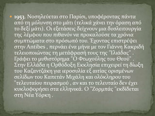  1953. Nοσηλεύεται στο Παρίσι, υποφέροντας πάντα
από τη μόλυνση στο μάτι (τελικά χάνει την όραση από
το δεξί μάτι). Oι εξετάσεις δείχνουν μια δυσλειτουργία
της λέμφου που πιθανόν να προκαλούσε τα χρόνια
συμπτώματα στο πρόσωπό του. Έχοντας επιστρέψει
στην Antibes , περνάει ένα μήνα με τον Γιάννη Kακριδή
τελειοποιώντας τη μετάφρασή τους της "Iλιάδας" .
Γράφει το μυθιστόρημα "O Φτωχούλης του Θεού" .
Στην Eλλάδα η Oρθόδοξη Eκκλησία επιχειρεί τη δίωξη
του Kαζαντζάκη για ιεροσυλία εξ αιτίας ορισμένων
σελίδων του Kαπετάν Mιχάλη και ολόκληρου του
"τελευταίου πειρασμού , αν και το τελευταίο δεν έχει
κυκλοφορήσει στα ελληνικά. O "Zορμπάς "εκδίδεται
στη Nέα Yόρκη .
 