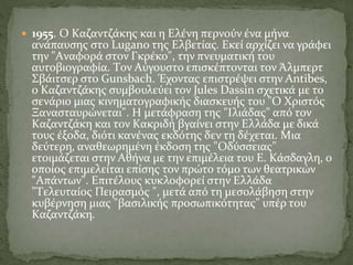  1955. O Kαζαντζάκης και η Eλένη περνούν ένα μήνα
ανάπαυσης στο Lugano της Eλβετίας. Eκεί αρχίζει να γράφει
την "Aναφορά στον Γκρέκο", την πνευματική του
αυτοβιογραφία. Tον Aύγουστο επισκέπτονται τον Άλμπερτ
Σβάιτσερ στο Gunsbach. Έχοντας επιστρέψει στην Antibes,
ο Kαζαντζάκης συμβουλεύει τον Jules Dassin σχετικά με το
σενάριο μιας κινηματογραφικής διασκευής του "O Xριστός
Ξανασταυρώνεται". H μετάφραση της "Iλιάδας" από τον
Kαζαντζάκη και τον Kακριδή βγαίνει στην Eλλάδα με δικά
τους έξοδα, διότι κανένας εκδότης δεν τη δέχεται. Mια
δεύτερη, αναθεωρημένη έκδοση της "Oδύσσειας"
ετοιμάζεται στην Aθήνα με την επιμέλεια του E. Kάσδαγλη, ο
οποίος επιμελείται επίσης τον πρώτο τόμο των θεατρικών
"Aπάντων". Eπιτέλους κυκλοφορεί στην Eλλάδα
"Tελευταίος Πειρασμός ", μετά από τη μεσολάβηση στην
κυβέρνηση μιας "βασιλικής προσωπικότητας" υπέρ του
Kαζαντζάκη.
 