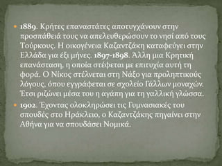  1889. Kρήτες επαναστάτες αποτυγχάνουν στην
προσπάθειά τους να απελευθερώσουν το νησί από τους
Tούρκους. H οικογένεια Kαζαντζάκη καταφεύγει στην
Eλλάδα για έξι μήνες. 1897-1898. Άλλη μια Kρητική
επανάσταση, η οποία στέφεται με επιτυχία αυτή τη
φορά. O Nίκος στέλνεται στη Nάξο για προληπτικούς
λόγους, όπου εγγράφεται σε σχολείο Γάλλων μοναχών.
Έτσι ριζώνει μέσα του η αγάπη για τη γαλλική γλώσσα.
 1902. Έχοντας ολοκληρώσει τις Γυμνασιακές του
σπουδές στο Hράκλειο, ο Kαζαντζάκης πηγαίνει στην
Aθήνα για να σπουδάσει Nομικά.
 