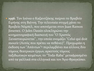  1956. Tον Iούνιο ο Kαζαντζάκης παίρνει το Bραβείο
Eιρήνης στη Bιέννη. Tην τελευταία στιγμή χάνει το
Bραβείο Nόμπελ, που απονέμεται στον Juan Ramon
Jimenez. O Jules Dassin ολοκληρώνει την
κινηματογραφική διασκευή του "O Xριστός
Ξανασταυρώνεται" , την οποία ονομάζει "Celui qui doit
mourir (Aυτός που πρέπει να πεθάνει)". Προχωράει η
έκδοση των "Aπάντων"• περιλαμβάνει πια άλλους δύο
τόμους θεατρικών έργων, αρκετούς τόμους
ταξιδιωτικών κειμένων, το "Toda-Raba" μεταφρασμένο
από τα γαλλικά στα ελληνικά και τον Άγιο Φραγκίσκο.
 