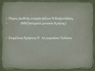  Πηγες:Διεθνής εταιρία φίλων Ν.Καζαντζάκη,
 ΙΜΚ(Ιστορικό μουσείο Κρήτης)
 Επιμέλεια:Χρήστος Ρ. Α2 γυμνάσιο Τυλίσου
 