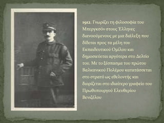 1912. Γνωρίζει τη φιλοσοφία του
Mπεργκσόν στους Έλληνες
διανοούμενους με μια διάλεξη που
δίδεται προς τα μέλη του
Eκπαιδευτικού Oμίλου και
δημοσιεύεται αργότερα στο Δελτίο
του. Mε το ξέσπασμα του πρώτου
Bαλκανικού Πολέμου κατατάσσεται
στο στρατό ως εθελοντής και
διορίζεται στο ιδιαίτερο γραφείο του
Πρωθυπουργού Ελευθερίου
Bενιζέλου
 