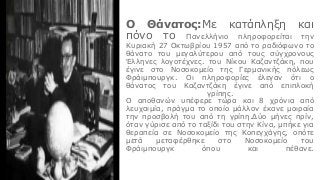 Ο Θάνατος:Με κατάπληξη και
πόνο το Πανελλήνιο πληροφορείται την
Κυριακή 27 Οκτωβρίου 1957 από το ραδιόφωνο το
θάνατο του μεγαλύτερου από τους σύγχρονους
Έλληνες λογοτέχνες. του Νίκου Καζαντζάκη, που
έγινε στο Νοσοκομείο της Γερμανικής πόλεως
Φράιμπουργκ. Οι πληροφορίες έλεγαν ότι ο
θάνατος του Καζαντζάκη έγινε από επιπλοκή
γρίπης.
Ο αποθανών υπέφερε τώρα και 8 χρόνια από
λευχαιμία, πράγμα το οποίο μάλλον έκανε μοιραία
την προσβολή του από τη γρίπη.Δύο μήνες πρίν,
όταν γύρισε από το ταξίδι του στην Κίνα, μπήκε για
θεραπεία σε Νοσοκομείο της Κοπεγχάγης, οπότε
μετά μεταφέρθηκε στο Νοσοκομείο του
Φράιμπουργκ όπου και πέθανε.
 