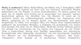 Ποιός ο αποθανών:Ο Νίκος Καζαντζάκης γεννήθηκε στις 2 Δεκεμβρίου 1885
στο Ηράκλειο της Κρήτης και ήταν γιός του Κρητικού αγωνιστού Μιχάλη
Καζαντζάκη και της Μαρίας το γένος Χριστοδουλάκη. Τα πρώτα χρόνια της
ζωής του τα πέρασε στην Κρήτη και οι αναμνήσεις των ηρωικών εκείνων
αγωνιστικών χρόνων της πατρίδας του, του έδωσαν το υλικό για τις
μετέπειτα επικές και μυθιστορηματικές συνθέσεις του. Ερχόμενος στην
Αθήνα, γράφτηκε εις τη Νομική Σχολή του Πανεπιστημίου από όπου
αποφοίτησε το 1906, στη συνέχεια πήγε στο Παρίσι όπου παρακολούθησε
μαθήματα του φιλοσόφου Μπέρζου, η επίδραση της φιλοσοφίας του οποίου
είναι φανερή στα έργα του Ν. Καζαντζάκη. Μελέτησε επίσης τέσσερα χρόνια
την ιστορία της λογοτεχνίας και της τέχνης στη Γερμανία και την Ιταλία.
Όταν ο Καζαντζάκης γύρισε στην Ελλάδα, αφοσιώθηκε στη λογοτεχνία.
Συνεργάστηκε στην εφημερίδα «Ακρόπολη» και στα λογοτεχνικά περιοδικά
των Αθηνών και της Αλεξάνδρειας «Νουμάς», «Λόγος», Νέα Ζωή»,
«Γράμματα», όπου έγραφε με το ψευδώνυμο Πέτρος Ψηλορείτης.
 