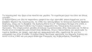 Το λογοτεχνικό του έργο είναι ποικίλο και μεγάλο. Τα κυριότερα έργα του είναι σε όλους
γνωστά…
Ο Καζαντζάκης για όλα τα παραπάνω γραφτά του είχε προταθεί επανειλημμένως για το
βραβείο Νόμπελ της λογοτεχνίας, το 1956 του απονεμήθηκε το Ελληνικό Κρατικό Βραβείο
Θεάτρου, όπως και το Βραβείο της Ειρήνης.Μετά τον Α” Παγκόσμιο Πόλεμο στα 1919, ο
Καζαντζάκης δέχτηκε τη θέση του Γενικού Γραμματέα του Υπουργείου Κοινωνικής
Προνοιας. Την εποχή εκείνη χιλιάδες Ελλήνων λιμοκτονούσαν στον Καύκασο και τη Νότια
Ρωσία οπού επικεφαλής μιας Αποστόλης Βοήθειας, πήγε ο Καζαντζάκης και οργάνωσε τις
πρώτες βοήθειες σε τροφή, ιματισμό και φαρμακευτικά είδη, εφρόντισε δε για την
μεταφορά των στην Ελλάδα. Ο Καζαντζάκης διετέλεσε υφηγητής της Νομικής Σχόλης και
κατά το έτος 1945 και για μικρό διάστημα Υπουργός της Κυβερνήσεως Πλαστήρα.
 