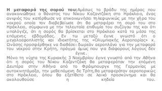Η μεταφορά της σορού του:Αμέσως το βράδυ της ημέρας που
ανακοινώθηκε ο θάνατος του Νίκου Καζαντζάκη στο Ηράκλειο, ένας
ανιψιός του κατόρθωσε να επικοινωνήσει τηλεφωνικώς με την χήρα του
νεκρού οποία τον διαβεβαίωσε ότι θα μεταφέρει τη σορό του στο
Ηράκλειο, σύμφωνα με την τελευταία επιθυμία του συζύγου της και ότι
υπολόγιζε, ότι η σορός θα βρίσκεται στο Ηράκλειο κατά τα μέσα της
επόμενης εβδομάδας. Εν τω μεταξύ έγινε γνωστό ότι ο
μεγαλοεφοπλιστής και ιδιοκτήτης της «Ολυμπιακής Αεροπορίας» κ.
Ωνάσης προσφέρθηκε να διαθέσει δωρεάν αεροπλάνο για την μεταφορά
του νεκρού στην Κρήτη, πράγμα όμως που για διάφορους λόγους δεν
έγινε.
Μόνο τη νύχτα της Κυριακής 3 Νοεμβρίου έγινε γνωστό από την Αθήνα
ότι η σορός του Νίκου Καζαντζάκη θα μεταφερόταν την επόμενη
Δευτέρα στην Αθήνα από το Φράιμπουργκ της Γερμανίας με
αυτοκινητάμαξα, την μεθεπόμενη δε Τρίτη,θα μεταφερόταν αεροπορικώς
στο Ηράκλειο, όπου θα εξετίθετο σε λαικό προσκύνημα και θα
ακολουθούσε η κηδεία του.
 