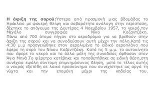 Η άφιξη της σορού:Ύστερα από προσμονή μιας βδομάδας το
Ηράκλειο με φανερή θλίψη και σοβαρότητα ανάλογη στην περίσταση,
δέχτηκε το απόγευμα της Δευτέρας 4 Νοεμβρίου 1957, το νεκρό,τον
Μεγάλο συγγραφέα Νίκο Καζαντζάκη.
Πάνω από 700 άτομα πήγαν στο αεροδρόμιο για να βρεθούν στην
άφιξη της σορού και να συνοδεύσουν αυτή μέχρι την πόλη.Κατά τις
4:30 μ.μ προσγειώθηκε στον αερολιμένα το ειδικό αεροπλάνο που
έφερε τη σορό του Νίκου Καζαντζάκη. Κατά τις 5 μ.μ. το αυτοκίνητο
που έφερε το νεκρό και τα άλλα μέλη της συνοδείας έφθασαν στον
Άγιο Μηνά.Το φέρετρο κατέβηκε και τοποθετήθηκε σε ειδική θέση,στη
συνέχεια εψάλη σύντομη επιμνημόσυνος δέηση, μετά το τέλος αυτής
ο νεκρός εξετέθη σε λαικό προσκύνημα που συνεχίστηκε ως αργά τη
νύχτα και την επομένη μέχρι της κηδείας του.
 