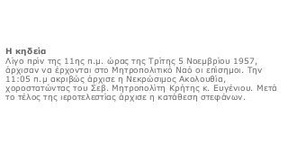 Η κηδεία
Λίγο πρίν της 11ης π.μ. ώρας της Τρίτης 5 Νοεμβρίου 1957,
άρχισαν να έρχονται στο Μητροπολιτικό Ναό οι επίσημοι. Την
11:05 π.μ ακριβώς άρχισε η Νεκρώσιμος Ακολουθία,
χοροστατώντας του Σεβ. Μητροπολίτη Κρήτης κ. Ευγένιου. Μετά
το τέλος της ιεροτελεστίας άρχισε η κατάθεση στεφάνων.
 
