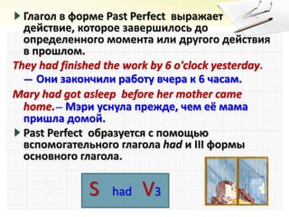 Глагол в форме Past Perfect выражает
действие, которое завершилось до
определенного момента или другого действия
в прошлом.
They had finished the work by 6 o'clock yesterday.
— Они закончили работу вчера к 6 часам.
Mary had got asleep before her mother came
home.— Мэри уснула прежде, чем её мама
пришла домой.
Past Perfect образуется с помощью
вспомогательного глагола had и III формы
основного глагола.
S had V3
 