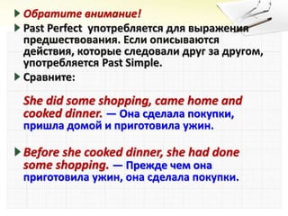 Обратите внимание!
Past Perfect употребляется для выражения
предшествования. Если описываются
действия, которые следовали друг за другом,
употребляется Past Simple.
Сравните:
She did some shopping, came home and
cooked dinner. — Она сделала покупки,
пришла домой и приготовила ужин.
Before she cooked dinner, she had done
some shopping. — Прежде чем она
приготовила ужин, она сделала покупки.
 