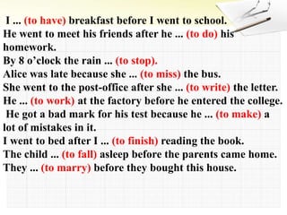 I ... (to have) breakfast before I went to school.
He went to meet his friends after he ... (to do) his
homework.
By 8 o’clock the rain ... (to stop).
Alice was late because she ... (to miss) the bus.
She went to the post-office after she ... (to write) the letter.
He ... (to work) at the factory before he entered the college.
He got a bad mark for his test because he ... (to make) a
lot of mistakes in it.
I went to bed after I ... (to finish) reading the book.
The child ... (to fall) asleep before the parents came home.
They ... (to marry) before they bought this house.
 