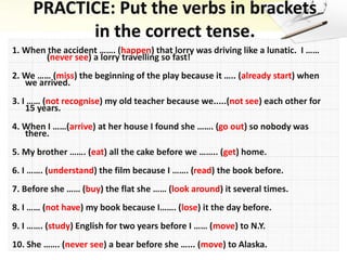 1. When the accident ……. (happen) that lorry was driving like a lunatic. I ……
(never see) a lorry travelling so fast!
2. We …… (miss) the beginning of the play because it ….. (already start) when
we arrived.
3. I …… (not recognise) my old teacher because we.....(not see) each other for
15 years.
4. When I ……(arrive) at her house I found she ……. (go out) so nobody was
there.
5. My brother ……. (eat) all the cake before we …….. (get) home.
6. I ……. (understand) the film because I ……. (read) the book before.
7. Before she …… (buy) the flat she …… (look around) it several times.
8. I …… (not have) my book because I……. (lose) it the day before.
9. I ……. (study) English for two years before I …… (move) to N.Y.
10. She ……. (never see) a bear before she …... (move) to Alaska.
 