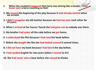 1. When the accident happened that lorry was driving like a lunatic. I had
never seen a lorry travelling so fast!
2. We missed the beginning of the play because it had already started when
we arrived.
3. I didn’t recognise my old teacher because we had not seen each other for
15 years.
4. When I arrived at her house I found she had gone out so nobody was there.
5. My brother had eaten all the cake before we got home.
6. I understood the film because I had read the book before.
7. Before she bought the flat she had looked around it several times.
8. I did not have my book because I had lost it the day before.
9. I had studied English for two years before I moved to N.Y.
10. She had never seen a bear before she moved to Alaska.
 