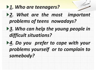 1. Who are teenagers?
2. What are the most important
problems of teens nowadays?
3. Who can help the young people in
difficult situations?
4. Do you prefer to cope with your
problems yourself or to complain to
somebody?
 