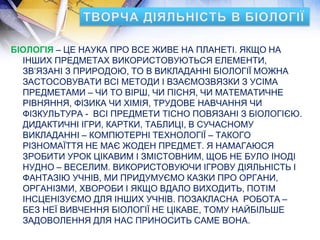 БІОЛОГІЯ – ЦЕ НАУКА ПРО ВСЕ ЖИВЕ НА ПЛАНЕТІ. ЯКЩО НА
ІНШИХ ПРЕДМЕТАХ ВИКОРИСТОВУЮТЬСЯ ЕЛЕМЕНТИ,
ЗВ’ЯЗАНІ З ПРИРОДОЮ, ТО В ВИКЛАДАННІ БІОЛОГІЇ МОЖНА
ЗАСТОСОВУВАТИ ВСІ МЕТОДИ І ВЗАЄМОЗВЯЗКИ З УСІМА
ПРЕДМЕТАМИ – ЧИ ТО ВІРШ, ЧИ ПІСНЯ, ЧИ МАТЕМАТИЧНЕ
РІВНЯННЯ, ФІЗИКА ЧИ ХІМІЯ, ТРУДОВЕ НАВЧАННЯ ЧИ
ФІЗКУЛЬТУРА - ВСІ ПРЕДМЕТИ ТІСНО ПОВЯЗАНІ З БІОЛОГІЄЮ.
ДИДАКТИЧНІ ІГРИ, КАРТКИ, ТАБЛИЦІ, В СУЧАСНОМУ
ВИКЛАДАННІ – КОМПЮТЕРНІ ТЕХНОЛОГІЇ – ТАКОГО
РІЗНОМАЇТТЯ НЕ МАЄ ЖОДЕН ПРЕДМЕТ. Я НАМАГАЮСЯ
ЗРОБИТИ УРОК ЦІКАВИМ І ЗМІСТОВНИМ, ЩОБ НЕ БУЛО ІНОДІ
НУДНО – ВЕСЕЛИМ. ВИКОРИСТОВУЮЧИ ІГРОВУ ДІЯЛЬНІСТЬ І
ФАНТАЗІЮ УЧНІВ, МИ ПРИДУМУЄМО КАЗКИ ПРО ОРГАНИ,
ОРГАНІЗМИ, ХВОРОБИ І ЯКЩО ВДАЛО ВИХОДИТЬ, ПОТІМ
ІНСЦЕНІЗУЄМО ДЛЯ ІНШИХ УЧНІВ. ПОЗАКЛАСНА РОБОТА –
БЕЗ НЕЇ ВИВЧЕННЯ БІОЛОГІЇ НЕ ЦІКАВЕ, ТОМУ НАЙБІЛЬШЕ
ЗАДОВОЛЕННЯ ДЛЯ НАС ПРИНОСИТЬ САМЕ ВОНА.
 