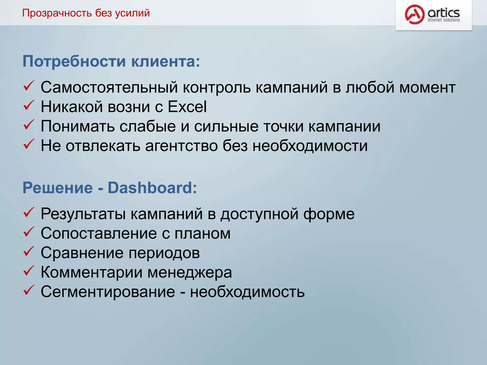 Потребности клиента:
 Самостоятельный контроль кампаний в любой момент
 Никакой возни с Excel
 Понимать слабые и сильные точки кампании
 Не отвлекать агентство без необходимости
Решение - Dashboard:
 Результаты кампаний в доступной форме
 Сопоставление с планом
 Сравнение периодов
 Комментарии менеджера
 Сегментирование - необходимость
Прозрачность без усилий
 
