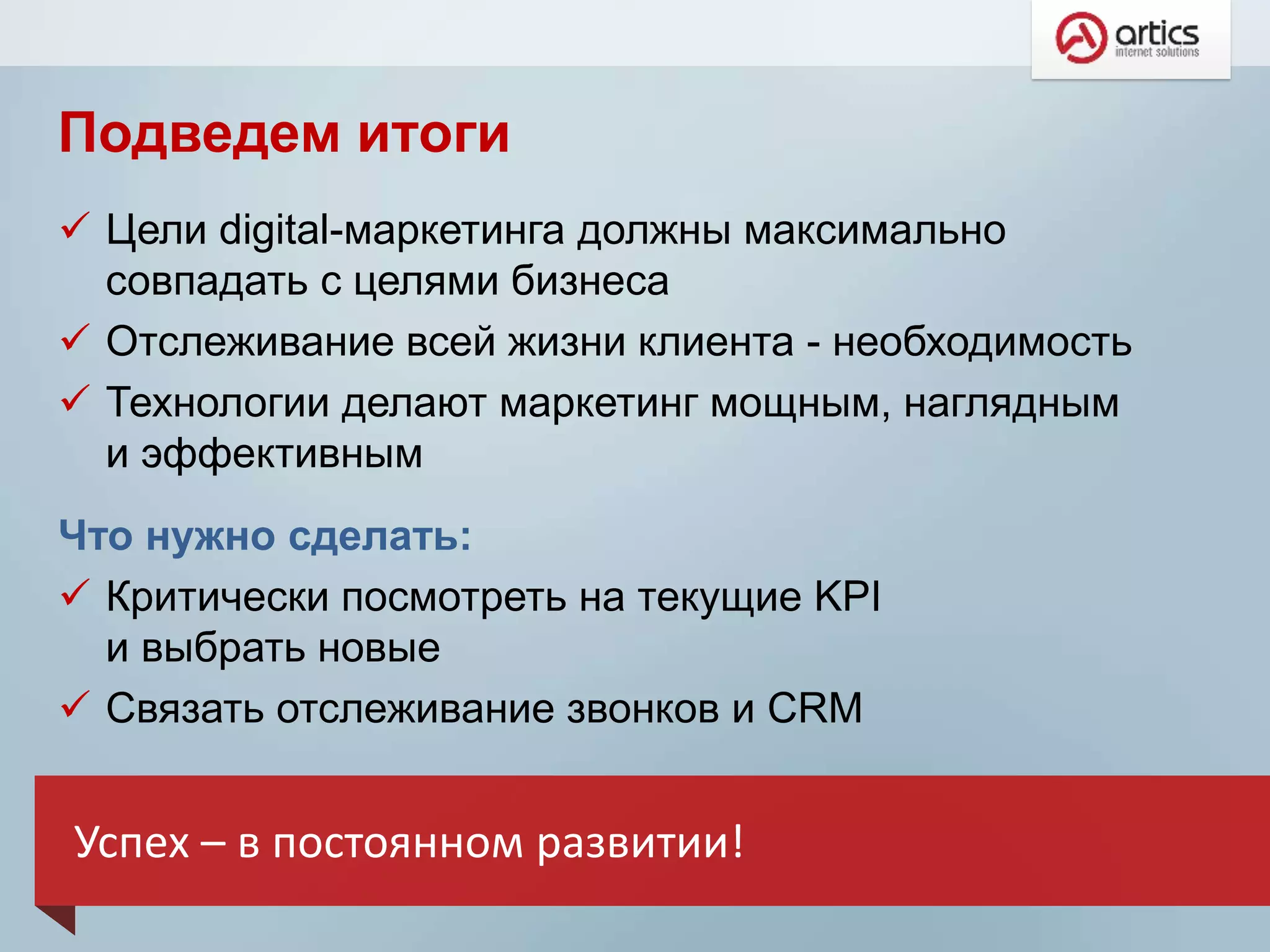 Подведем итоги
 Цели digital-маркетинга должны максимально
совпадать с целями бизнеса
 Отслеживание всей жизни клиента - необходимость
 Технологии делают маркетинг мощным, наглядным
и эффективным
Что нужно сделать:
 Критически посмотреть на текущие KPI
и выбрать новые
 Связать отслеживание звонков и CRM
Успех – в постоянном развитии!
 