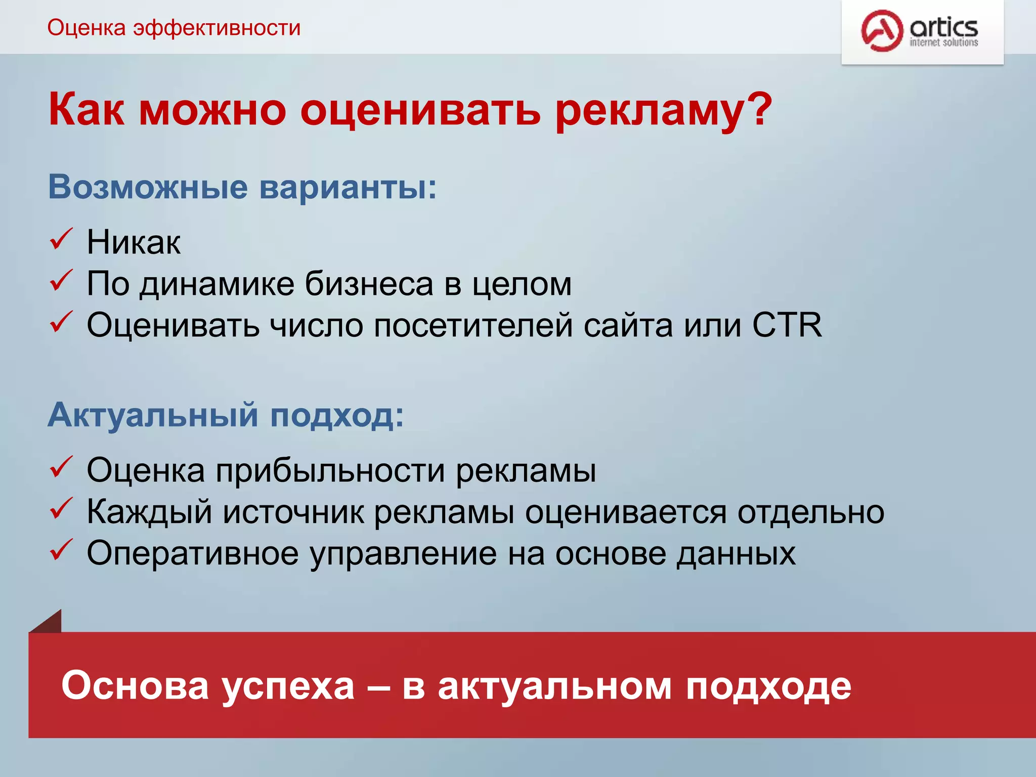Как можно оценивать рекламу?
Возможные варианты:
 Никак
 По динамике бизнеса в целом
 Оценивать число посетителей сайта или CTR
Актуальный подход:
 Оценка прибыльности рекламы
 Каждый источник рекламы оценивается отдельно
 Оперативное управление на основе данных
Оценка эффективности
Основа успеха – в актуальном подходе
 