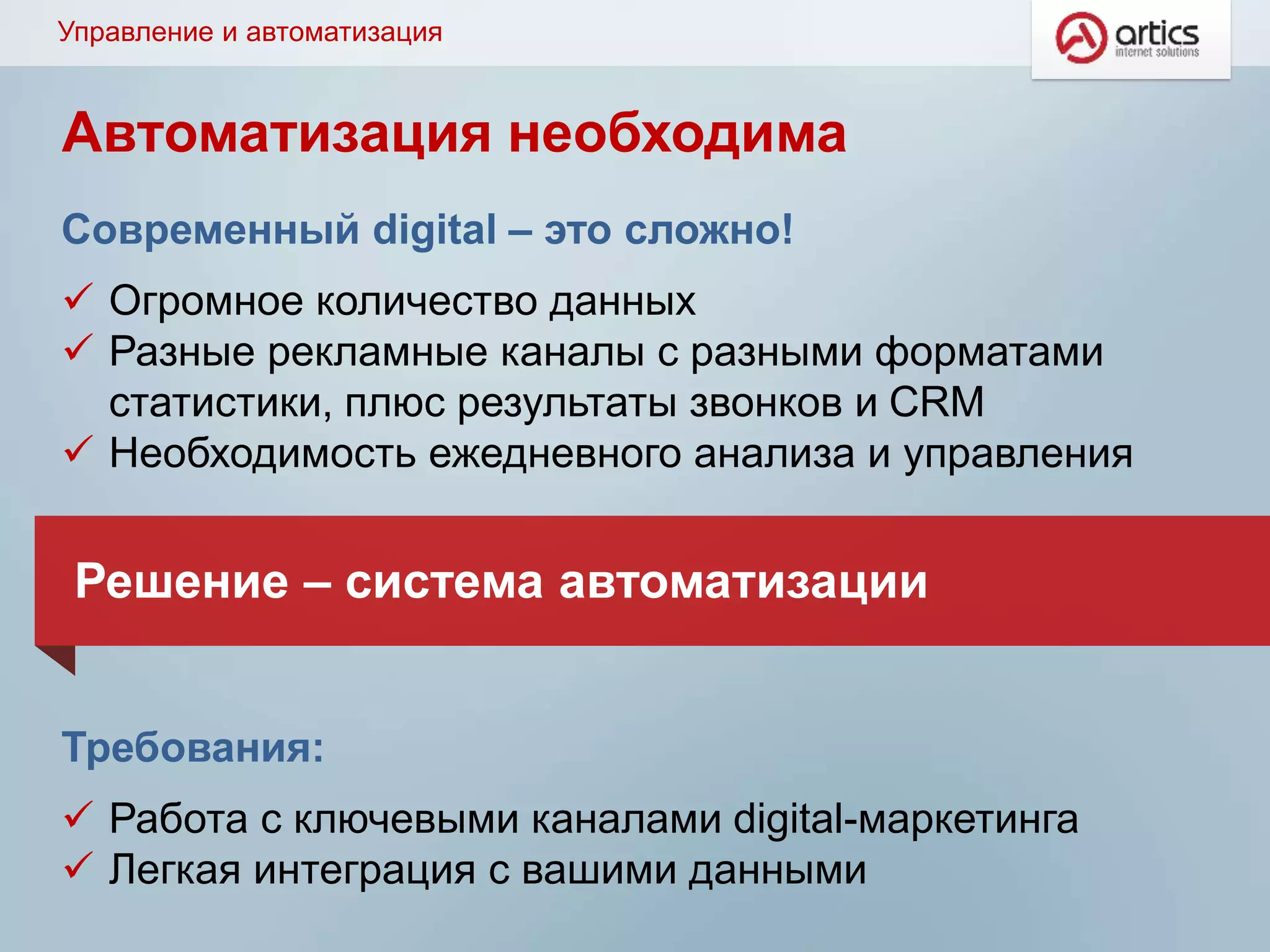Управление и автоматизация
Современный digital – это сложно!
 Огромное количество данных
 Разные рекламные каналы с разными форматами
статистики, плюс результаты звонков и CRM
 Необходимость ежедневного анализа и управления
Требования:
 Работа с ключевыми каналами digital-маркетинга
 Легкая интеграция с вашими данными
Решение – система автоматизации
Автоматизация необходима
 