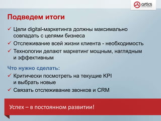 Подведем итоги
 Цели digital-маркетинга должны максимально
совпадать с целями бизнеса
 Отслеживание всей жизни клиента - необходимость
 Технологии делают маркетинг мощным, наглядным
и эффективным
Что нужно сделать:
 Критически посмотреть на текущие KPI
и выбрать новые
 Связать отслеживание звонков и CRM
Успех – в постоянном развитии!
 