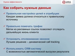 Как собрать нужные данные
 Правильная настройка целей и атрибуции
Каждая заявка должна относиться к правильному
источнику
 Правильно помечать трафик
Метки из рекламных ссылок позволяют отследить
дальнейшую жизнь клиента
 Установить отслеживание звонков
Лучшее решение – динамический call tracking
 Использовать CRM-систему
С возможностью автоматической выгрузки результата
Оценка эффективности
 
