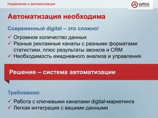 Управление и автоматизация
Современный digital – это сложно!
 Огромное количество данных
 Разные рекламные каналы с разными форматами
статистики, плюс результаты звонков и CRM
 Необходимость ежедневного анализа и управления
Требования:
 Работа с ключевыми каналами digital-маркетинга
 Легкая интеграция с вашими данными
Решение – система автоматизации
Автоматизация необходима
 
