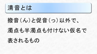 清音とは
撥音（ん）と促音（っ）以外で、
濁点も半濁点も付けない仮名で
表されるもの
 