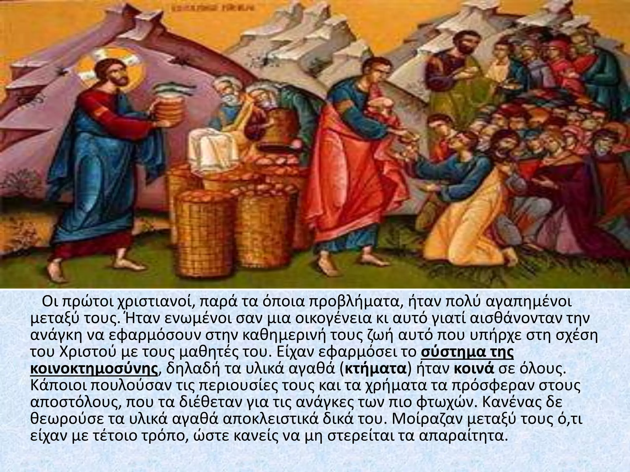 Οι πρώτοι χριστιανοί, παρά τα όποια προβλήματα, ήταν πολύ αγαπημένοι
μεταξύ τους. Ήταν ενωμένοι σαν μια οικογένεια κι αυτό γιατί αισθάνονταν την
ανάγκη να εφαρμόσουν στην καθημερινή τους ζωή αυτό που υπήρχε στη σχέση
του Χριστού με τους μαθητές του. Είχαν εφαρμόσει το σύστημα της
κοινοκτημοσύνης, δηλαδή τα υλικά αγαθά (κτήματα) ήταν κοινά σε όλους.
Κάποιοι πουλούσαν τις περιουσίες τους και τα χρήματα τα πρόσφεραν στους
αποστόλους, που τα διέθεταν για τις ανάγκες των πιο φτωχών. Κανένας δε
θεωρούσε τα υλικά αγαθά αποκλειστικά δικά του. Μοίραζαν μεταξύ τους ό,τι
είχαν με τέτοιο τρόπο, ώστε κανείς να μη στερείται τα απαραίτητα.
 