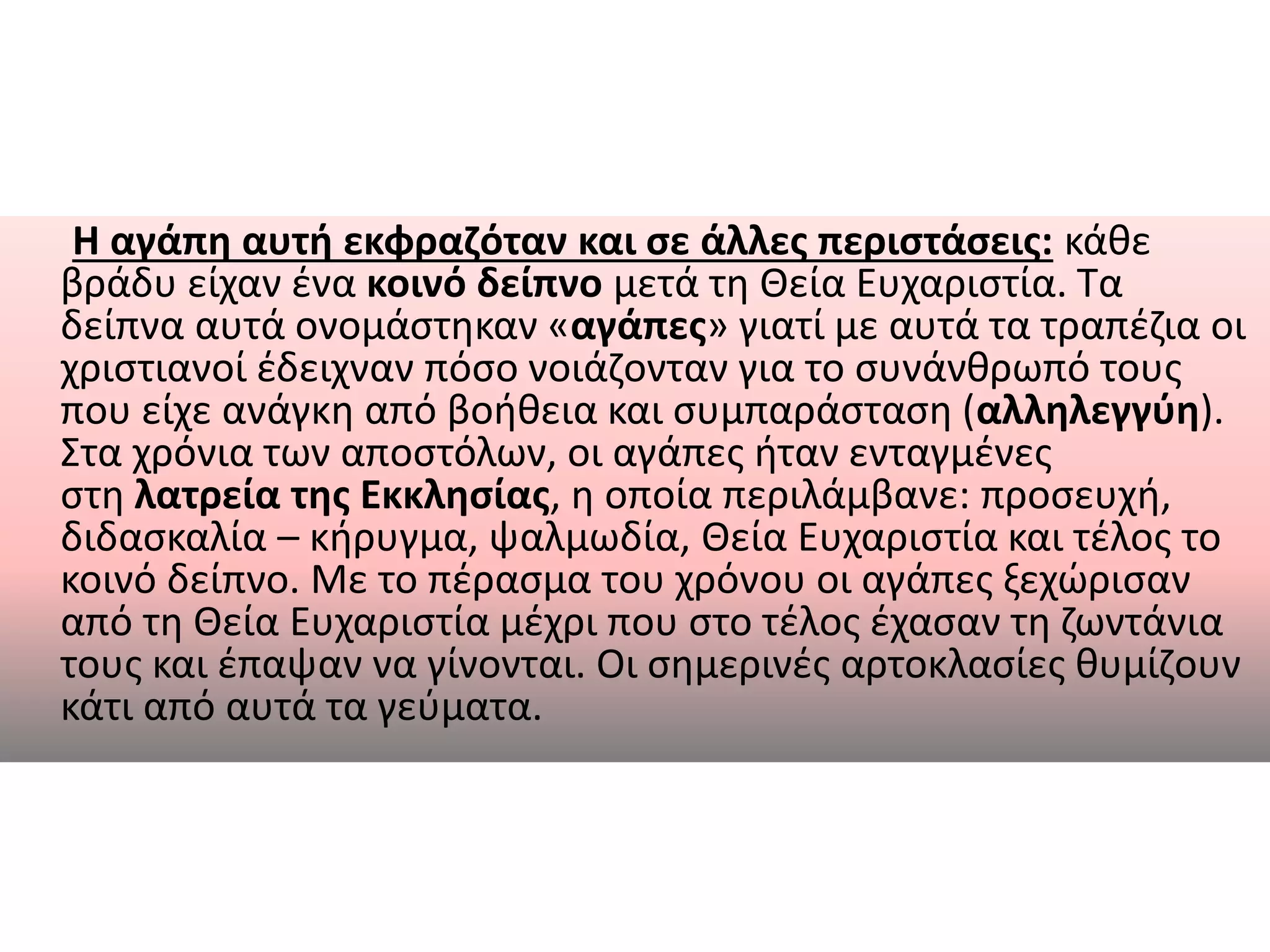 Η αγάπη αυτή εκφραζόταν και σε άλλες περιστάσεις: κάθε
βράδυ είχαν ένα κοινό δείπνο μετά τη Θεία Ευχαριστία. Τα
δείπνα αυτά ονομάστηκαν «αγάπες» γιατί με αυτά τα τραπέζια οι
χριστιανοί έδειχναν πόσο νοιάζονταν για το συνάνθρωπό τους
που είχε ανάγκη από βοήθεια και συμπαράσταση (αλληλεγγύη).
Στα χρόνια των αποστόλων, οι αγάπες ήταν ενταγμένες
στη λατρεία της Εκκλησίας, η οποία περιλάμβανε: προσευχή,
διδασκαλία – κήρυγμα, ψαλμωδία, Θεία Ευχαριστία και τέλος το
κοινό δείπνο. Με το πέρασμα του χρόνου οι αγάπες ξεχώρισαν
από τη Θεία Ευχαριστία μέχρι που στο τέλος έχασαν τη ζωντάνια
τους και έπαψαν να γίνονται. Οι σημερινές αρτοκλασίες θυμίζουν
κάτι από αυτά τα γεύματα.
 
