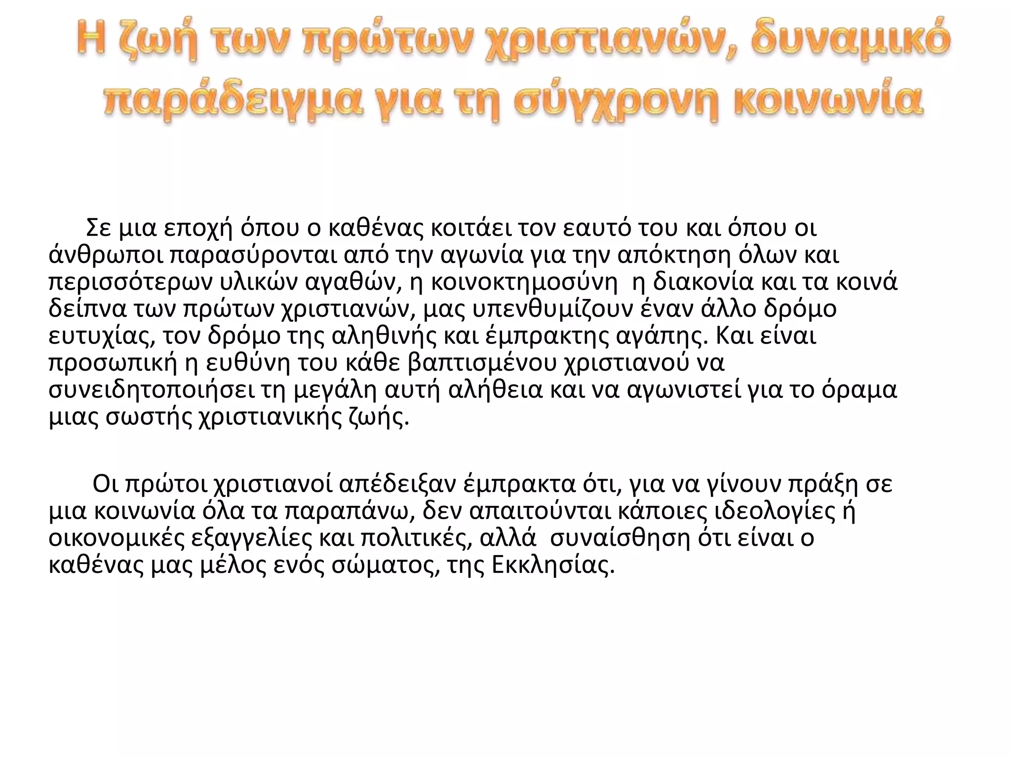 Σε μια εποχή όπου ο καθένας κοιτάει τον εαυτό του και όπου οι
άνθρωποι παρασύρονται από την αγωνία για την απόκτηση όλων και
περισσότερων υλικών αγαθών, η κοινοκτημοσύνη η διακονία και τα κοινά
δείπνα των πρώτων χριστιανών, μας υπενθυμίζουν έναν άλλο δρόμο
ευτυχίας, τον δρόμο της αληθινής και έμπρακτης αγάπης. Και είναι
προσωπική η ευθύνη του κάθε βαπτισμένου χριστιανού να
συνειδητοποιήσει τη μεγάλη αυτή αλήθεια και να αγωνιστεί για το όραμα
μιας σωστής χριστιανικής ζωής.
Οι πρώτοι χριστιανοί απέδειξαν έμπρακτα ότι, για να γίνουν πράξη σε
μια κοινωνία όλα τα παραπάνω, δεν απαιτούνται κάποιες ιδεολογίες ή
οικονομικές εξαγγελίες και πολιτικές, αλλά συναίσθηση ότι είναι ο
καθένας μας μέλος ενός σώματος, της Εκκλησίας.
 