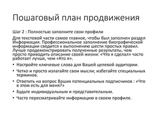 Пошаговый план продвижения
Шаг 2 : Полностью заполните свои профили
Для текстовой части самое главное, чтобы был заполнен раздел
Информация. Профессиональное заполнение биографической
информации сводится к выполнению шести простых правил.
Лучше продемонстрировать полученные результаты, чем
просто приводить описание своей жизни: «Что я сделал» часто
работает лучше, чем «Кто я».
• Настройте ключевые слова для Вашей целевой аудитории.
• Четко и просто излагайте свои мысли; избегайте специальных
терминов.
• Ответить на вопрос Ваших потенциальных подписчиков : «Что
в этом есть для меня?»
• Будьте индивидуальным и представительным.
• Часто пересматривайте информацию в своем профиле.
 