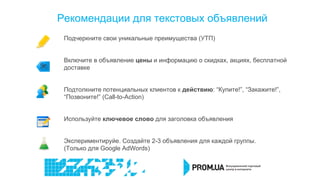 Рекомендации для текстовых объявлений
Подчеркните свои уникальные преимущества (УТП)
Включите в объявление цены и информацию о скидках, акциях, бесплатной
доставке
Подтолкните потенциальных клиентов к действию: “Купите!”, “Закажите!”,
“Позвоните!” (Call-to-Action)
Используйте ключевое слово для заголовка объявления
Экспериментируйе. Создайте 2-3 объявления для каждой группы.
(Только для Google AdWords)
 