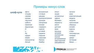 Примеры минус-слов
шкаф-купе -фото
-отзывы
-своими
-руками
-картинки
-работа
-вакансии
-фурнитура
-б
-у
-бу
-кредит
-видео
-калькулятор
-белый
-встроенный
-готовый
-дешево
-днепропетровске
-донецке
-запорожье
-москве
-недорого
-одессе
-угловой
-украина
-харьков
-харькове
-балкон
-бамбук
-braun
-акция
-антресолью
-афина
-бровары
-варианты
-венге
-детской
-вика
-винница
-витражи
-внутреннее
-внутри
-встраиваемый
-двусторонний
-двухдверный
-каталог
-икеа
-комплектующие
-модели
-начинка
-наполнение
-образцы
-онлайн
-одесса
-стерх
-гипсокартона
-галерея
-двери
-интерьер
-браун…...
 