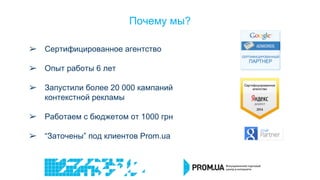 Почему мы?
➢ Сертифицированное агентство
➢ Опыт работы 6 лет
➢ Запустили более 20 000 кампаний
контекстной рекламы
➢ Работаем с бюджетом от 1000 грн
➢ “Заточены” под клиентов Prom.ua
 