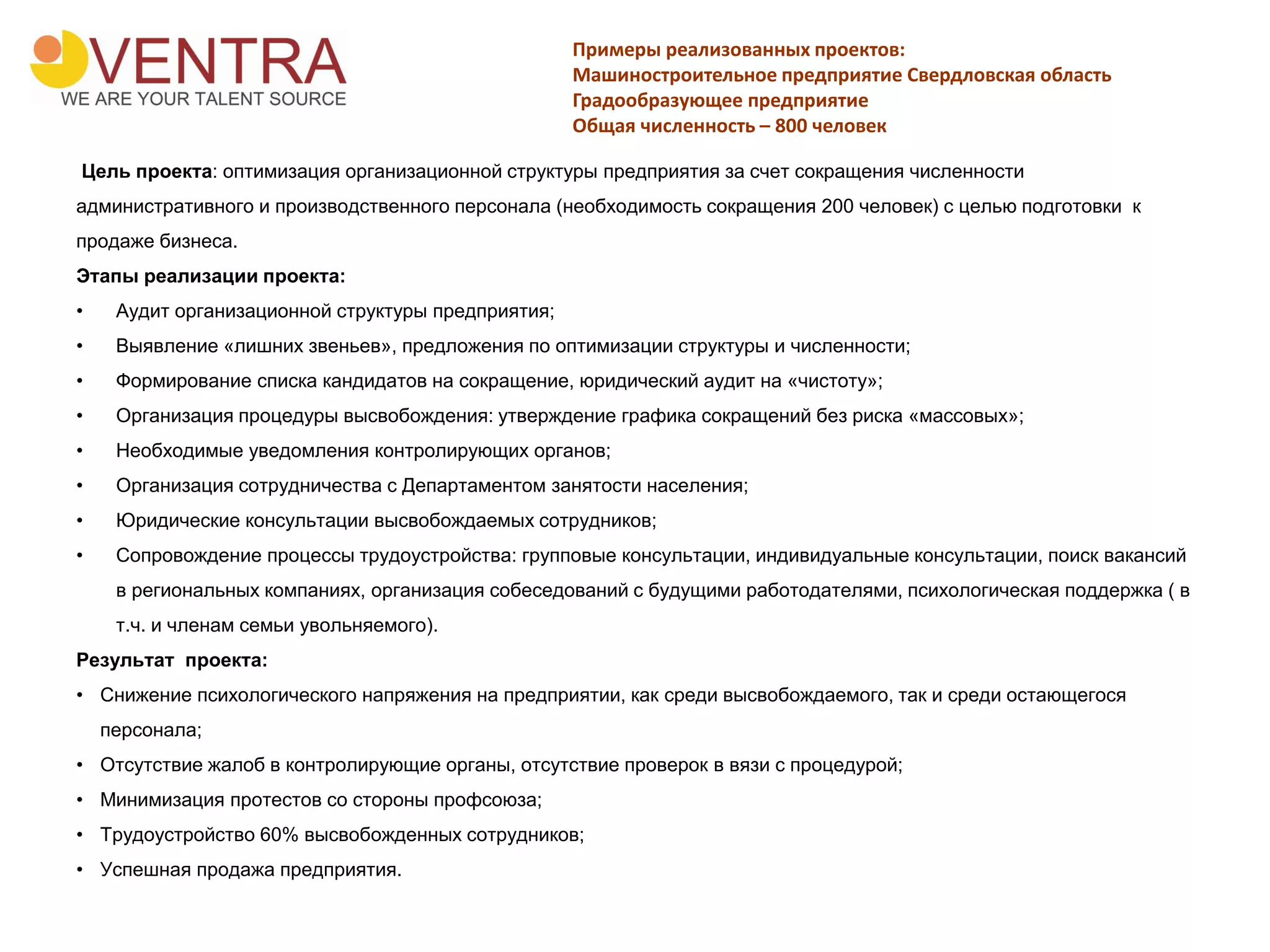 Примеры реализованных проектов:
Машиностроительное предприятие Свердловская область
Градообразующее предприятие
Общая численность – 800 человек
Цель проекта: оптимизация организационной структуры предприятия за счет сокращения численности
административного и производственного персонала (необходимость сокращения 200 человек) с целью подготовки к
продаже бизнеса.
Этапы реализации проекта:
• Аудит организационной структуры предприятия;
• Выявление «лишних звеньев», предложения по оптимизации структуры и численности;
• Формирование списка кандидатов на сокращение, юридический аудит на «чистоту»;
• Организация процедуры высвобождения: утверждение графика сокращений без риска «массовых»;
• Необходимые уведомления контролирующих органов;
• Организация сотрудничества с Департаментом занятости населения;
• Юридические консультации высвобождаемых сотрудников;
• Сопровождение процессы трудоустройства: групповые консультации, индивидуальные консультации, поиск вакансий
в региональных компаниях, организация собеседований с будущими работодателями, психологическая поддержка ( в
т.ч. и членам семьи увольняемого).
Результат проекта:
• Снижение психологического напряжения на предприятии, как среди высвобождаемого, так и среди остающегося
персонала;
• Отсутствие жалоб в контролирующие органы, отсутствие проверок в вязи с процедурой;
• Минимизация протестов со стороны профсоюза;
• Трудоустройство 60% высвобожденных сотрудников;
• Успешная продажа предприятия.
 