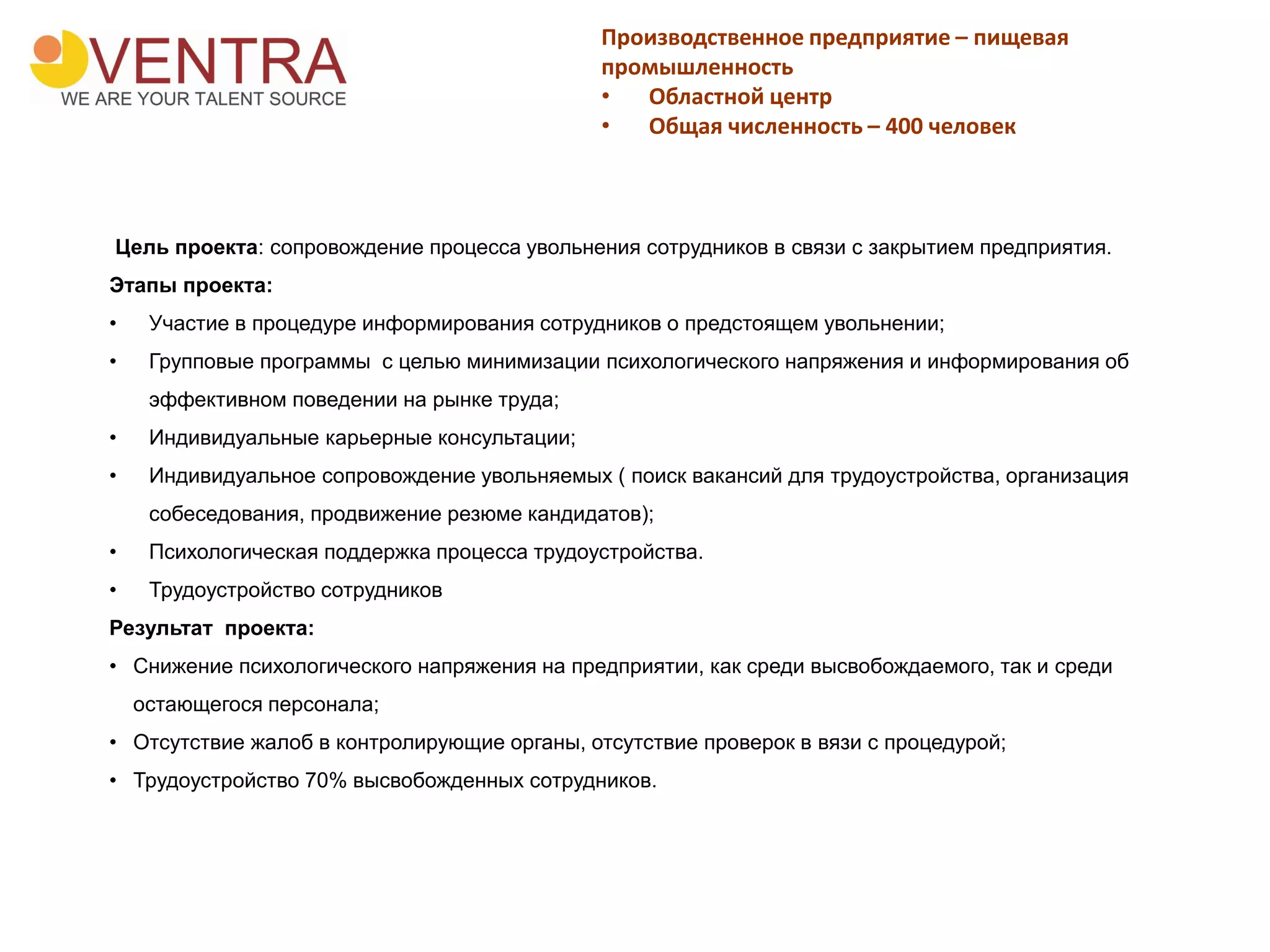Производственное предприятие – пищевая
промышленность
• Областной центр
• Общая численность – 400 человек
Цель проекта: сопровождение процесса увольнения сотрудников в связи с закрытием предприятия.
Этапы проекта:
• Участие в процедуре информирования сотрудников о предстоящем увольнении;
• Групповые программы с целью минимизации психологического напряжения и информирования об
эффективном поведении на рынке труда;
• Индивидуальные карьерные консультации;
• Индивидуальное сопровождение увольняемых ( поиск вакансий для трудоустройства, организация
собеседования, продвижение резюме кандидатов);
• Психологическая поддержка процесса трудоустройства.
• Трудоустройство сотрудников
Результат проекта:
• Снижение психологического напряжения на предприятии, как среди высвобождаемого, так и среди
остающегося персонала;
• Отсутствие жалоб в контролирующие органы, отсутствие проверок в вязи с процедурой;
• Трудоустройство 70% высвобожденных сотрудников.
 