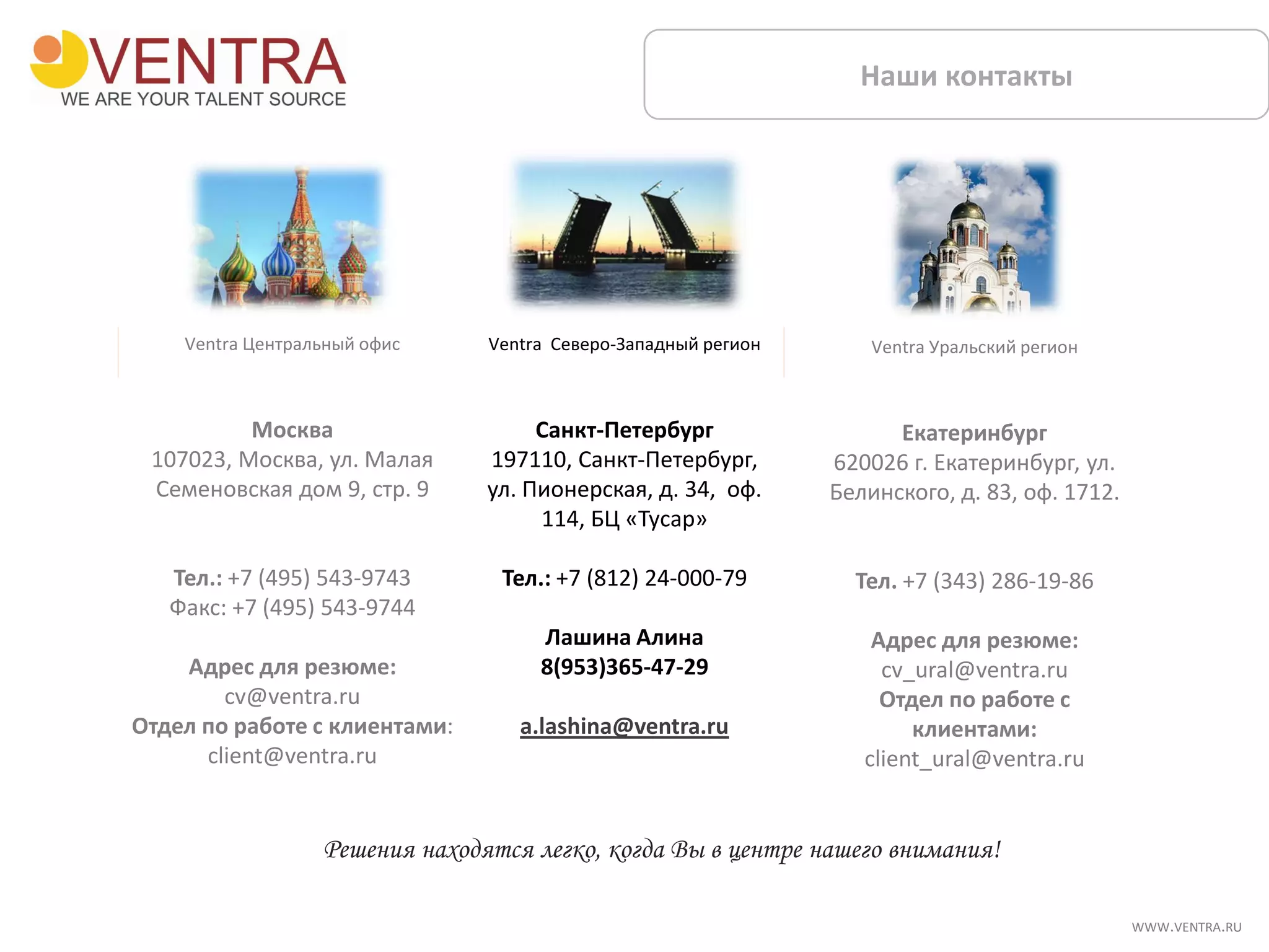 Ventra Северо-Западный регион
Санкт-Петербург
197110, Санкт-Петербург,
ул. Пионерская, д. 34, оф.
114, БЦ «Тусар»
Тел.: +7 (812) 24-000-79
Лашина Алина
8(953)365-47-29
a.lashina@ventra.ru
Ventra Уральский регион
Екатеринбург
620026 г. Екатеринбург, ул.
Белинского, д. 83, оф. 1712.
Тел. +7 (343) 286-19-86
Адрес для резюме:
cv_ural@ventra.ru
Отдел по работе с
клиентами:
client_ural@ventra.ru
Наши контакты
Ventra Центральный офис
Москва
107023, Москва, ул. Малая
Семеновская дом 9, стр. 9
Тел.: +7 (495) 543-9743
Факс: +7 (495) 543-9744
Адрес для резюме:
cv@ventra.ru
Отдел по работе с клиентами:
client@ventra.ru
Решения находятся легко, когда Вы в центре нашего внимания!
WWW.VENTRA.RU
 