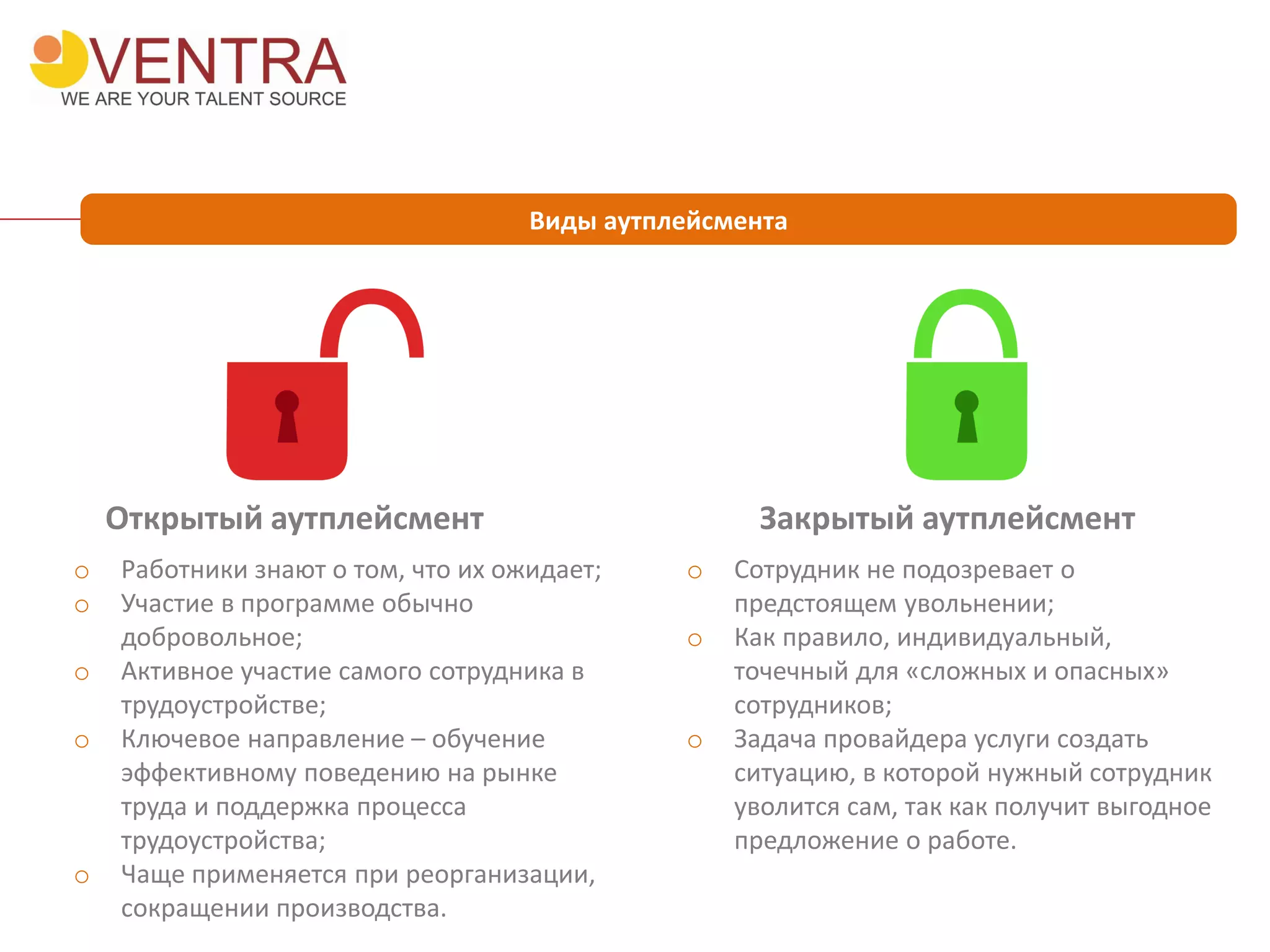 Виды аутплейсмента
Открытый аутплейсмент Закрытый аутплейсмент
o Работники знают о том, что их ожидает;
o Участие в программе обычно
добровольное;
o Активное участие самого сотрудника в
трудоустройстве;
o Ключевое направление – обучение
эффективному поведению на рынке
труда и поддержка процесса
трудоустройства;
o Чаще применяется при реорганизации,
сокращении производства.
o Сотрудник не подозревает о
предстоящем увольнении;
o Как правило, индивидуальный,
точечный для «сложных и опасных»
сотрудников;
o Задача провайдера услуги создать
ситуацию, в которой нужный сотрудник
уволится сам, так как получит выгодное
предложение о работе.
 
