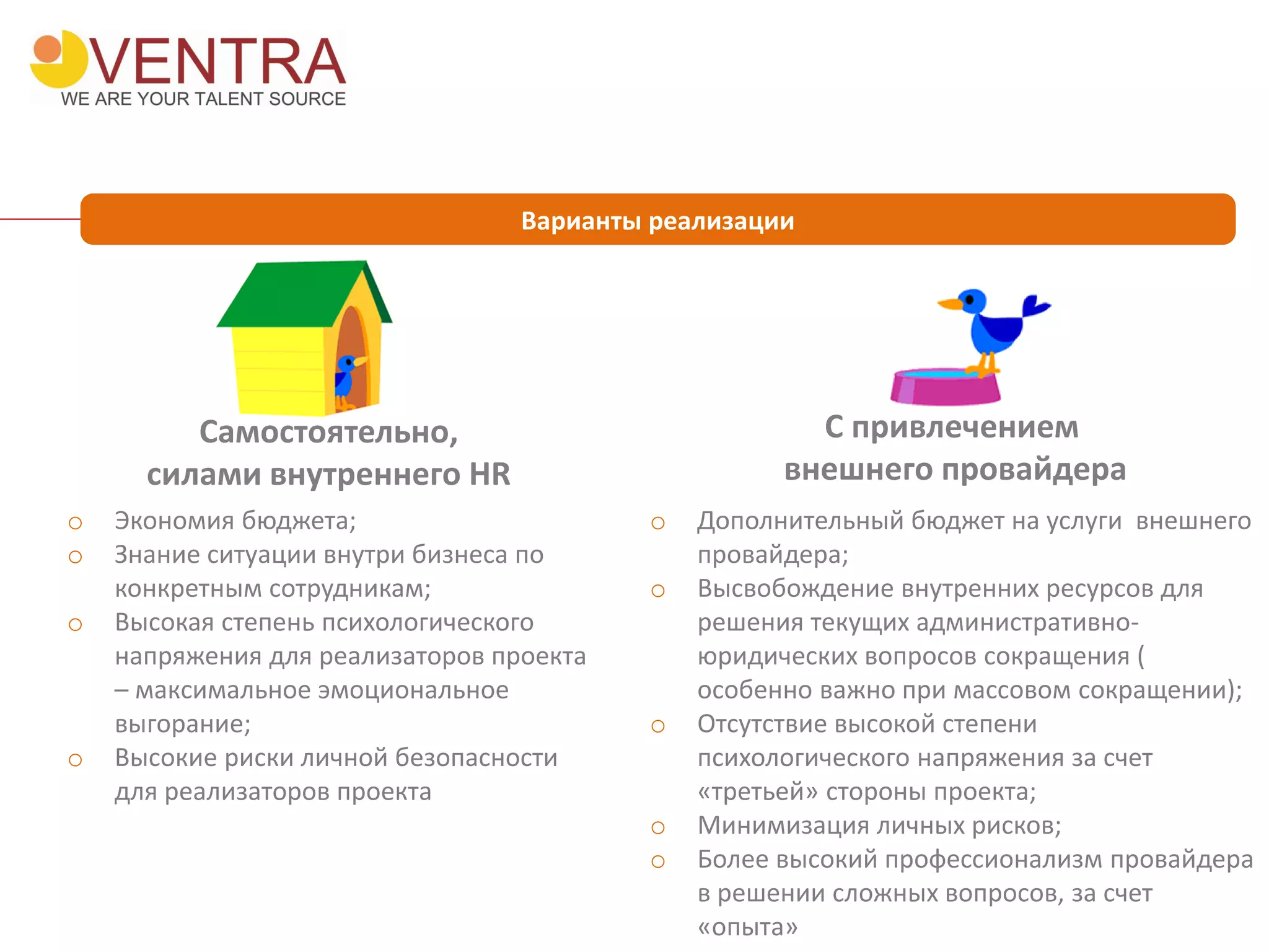 Варианты реализации
Самостоятельно,
силами внутреннего HR
С привлечением
внешнего провайдера
o Экономия бюджета;
o Знание ситуации внутри бизнеса по
конкретным сотрудникам;
o Высокая степень психологического
напряжения для реализаторов проекта
– максимальное эмоциональное
выгорание;
o Высокие риски личной безопасности
для реализаторов проекта
o Дополнительный бюджет на услуги внешнего
провайдера;
o Высвобождение внутренних ресурсов для
решения текущих административно-
юридических вопросов сокращения (
особенно важно при массовом сокращении);
o Отсутствие высокой степени
психологического напряжения за счет
«третьей» стороны проекта;
o Минимизация личных рисков;
o Более высокий профессионализм провайдера
в решении сложных вопросов, за счет
«опыта»
 