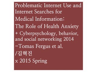 Problematic Internet Use and
Internet Searches for
Medical Information:
The Role of Health Anxiety
+ Cyberpsychology, behavior,
and social networking 2014
-Tomas Fergus et al.
/김혁진
x 2015 Spring
 