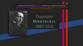 Ουμπέρτο
Μποτσιόνι
1882-1916
Ο Ιταλός ζωγράφος και γλύπτης Μ π ο τ σ ι ό ν ι συμμετέχει στη συγγραφή των δύο μανιφέστων
« Μ α ν ι φ έ σ τ ο τ ω ν φ ο υ τ ο υ ρ ι σ τ ώ ν ζ ω γ ρ ά φ ω ν » και « Τ ε χ ν ι κ ό μ α ν ι φ έ σ τ ο τ η ς
φ ο υ τ ο υ ρ ι σ τ ι κ ή ς ζ ω γ ρ α φ ι κ ή ς »
 